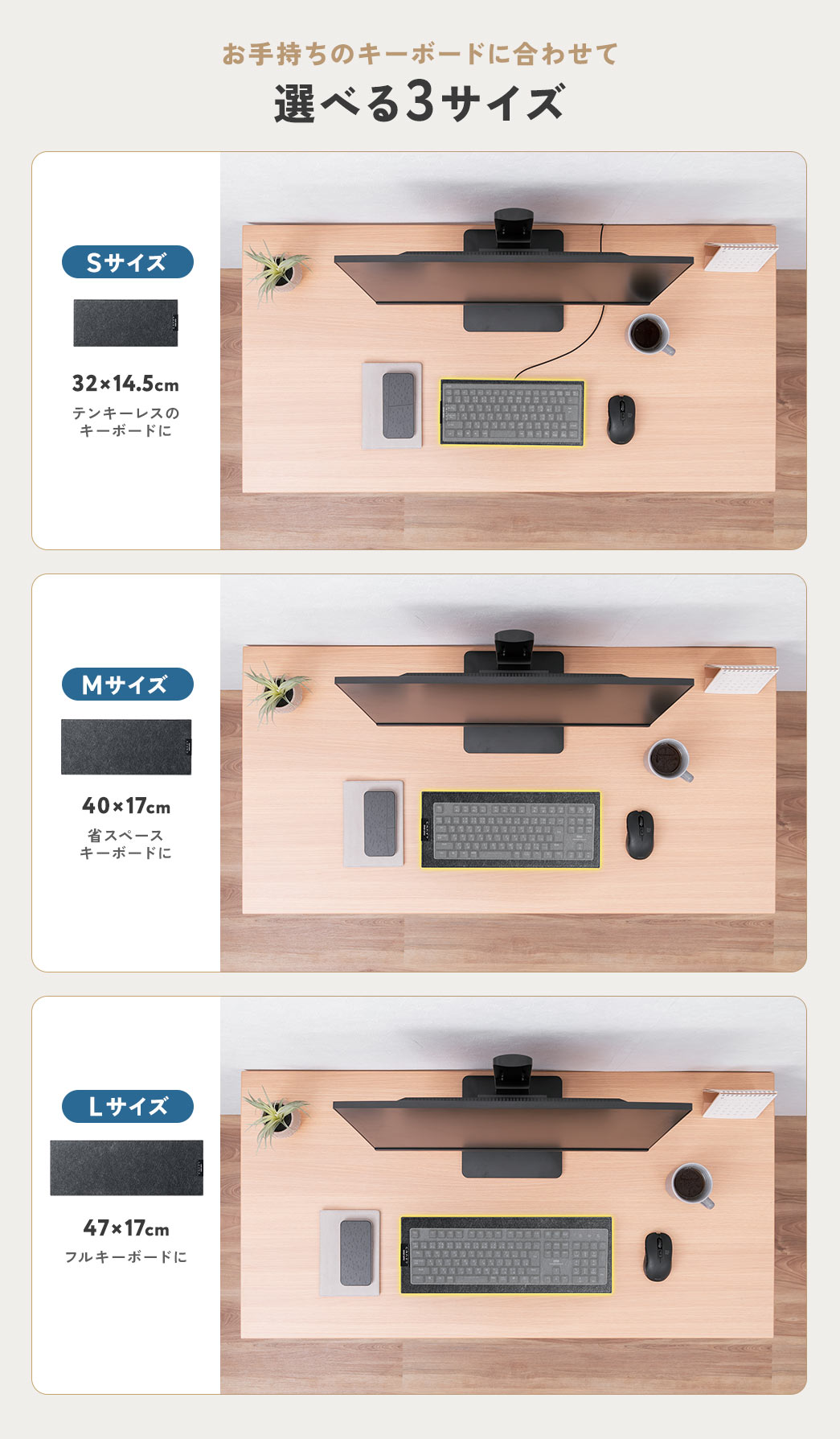 お手持ちのキーボードに合わせて、選べる3サイズ。テンキーレスのキーボードに、32×14.5cmの、Sサイズ。省スペースキーボードに、40×17cmの、Mサイズ。フルキーボードに、47×17cmの、Lサイズ。