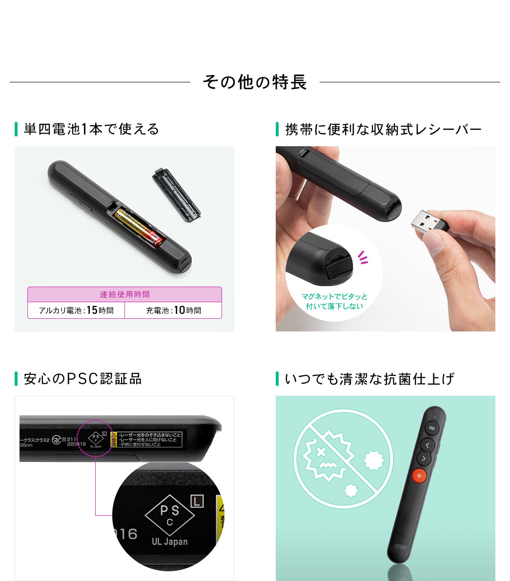 その他の特長 単四電池1本で使える 携帯に便利な収納式レシーバー 安心のPSC認証品 いつでも清潔な抗菌仕上げ