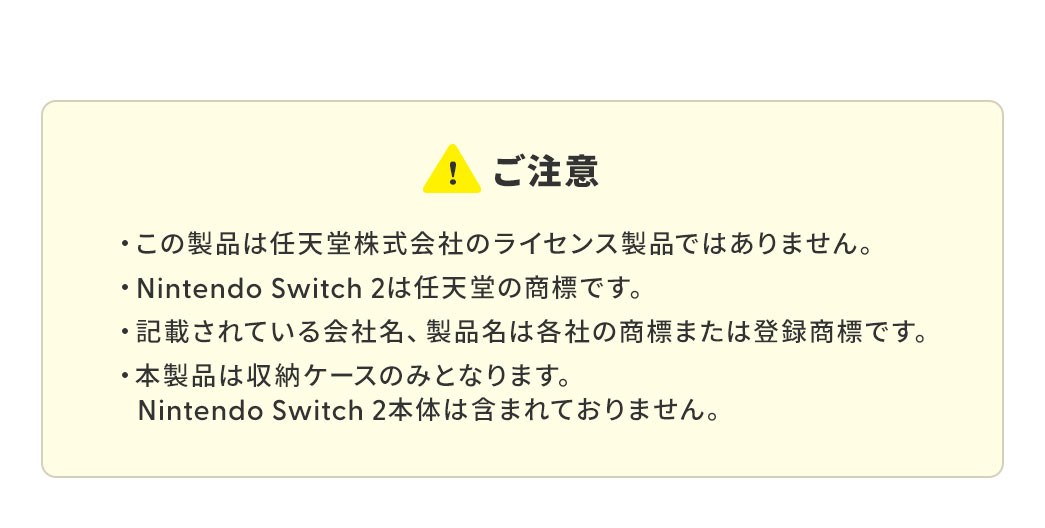 ご注意、本製品は任天堂株式会社のライセンス製品ではなく、Nintendo Switch 2は任天堂の商標です。記載されている会社名や製品名は、いずれも各社の商標または登録商標です。また、本製品は収納ケースのみであり、Nintendo Switch 2本体は付属していません。