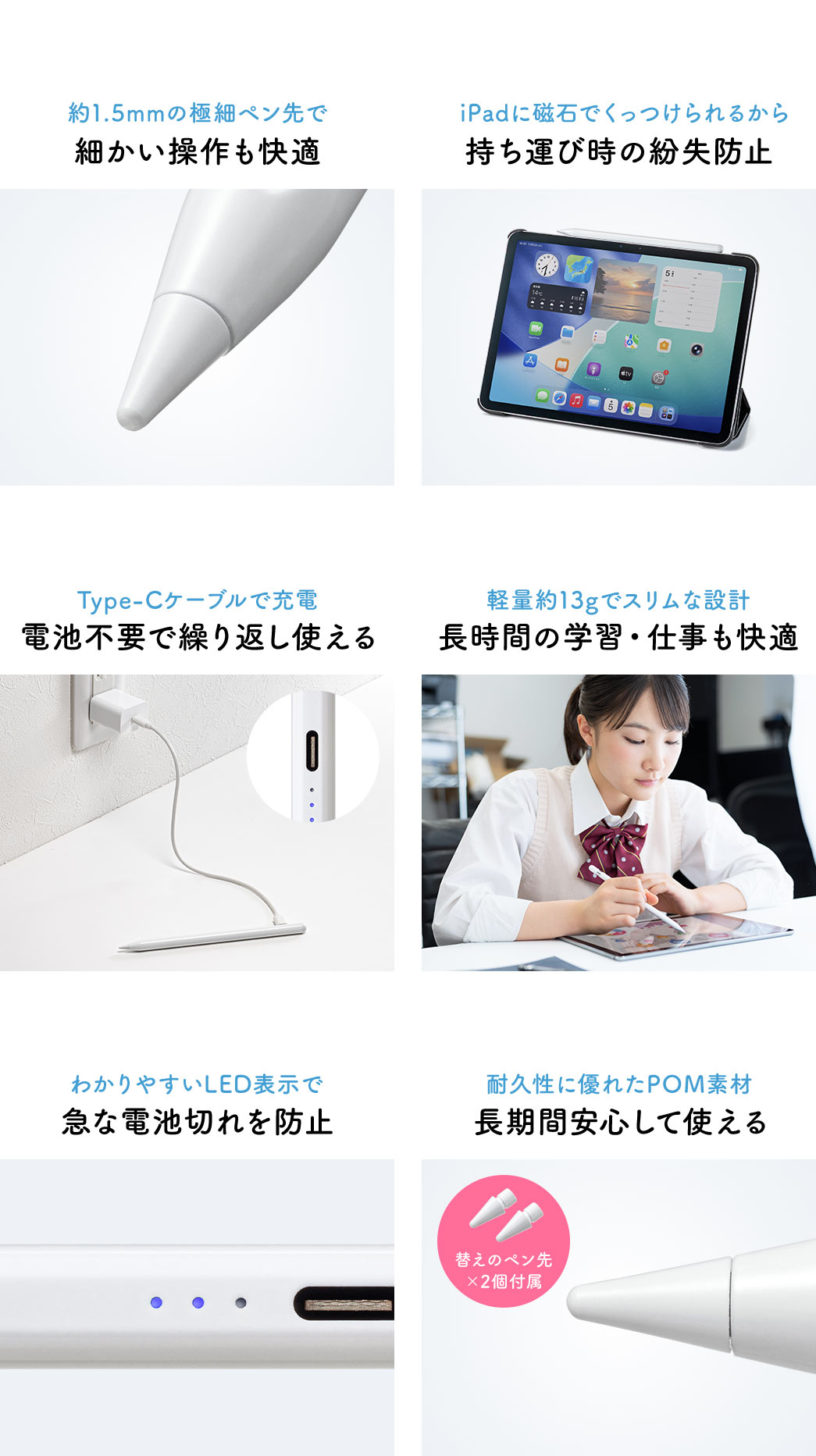 約1.5mmの極細ペン先で細かい操作も快適にでき、iPadに磁石でくっつけられるため持ち運び時の紛失を防止します。Type-Cケーブルで充電でき、電池不要で繰り返し使用可能です。軽量13gのスリム設計で長時間の学習や仕事も快適で、わかりやすいLED表示により急な電池切れを防げます。耐久性に優れたPOM素材を採用し、長期間安心して使えます。