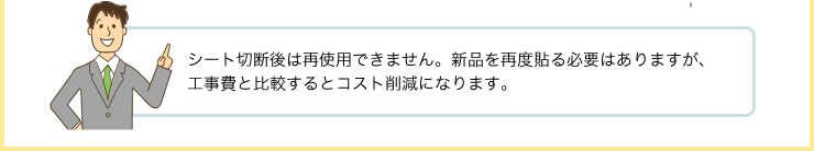 シート切断後は再使用できません。新品を再度貼る必要はありますが、工事費と比較するとコスト削減になります。