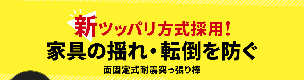 新ツッパリ方式採用！ 家具の揺れ・転倒を防ぐ 面固定式耐震突っ張り棒