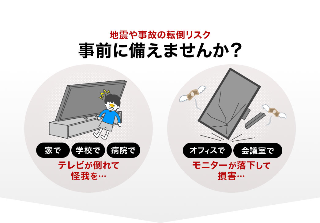 家や学校、病院でテレビが倒れて怪我、オフィスや会議室で、モニターが落下して損害など、地震や事故の転倒リスクを事前に備えませんか？
