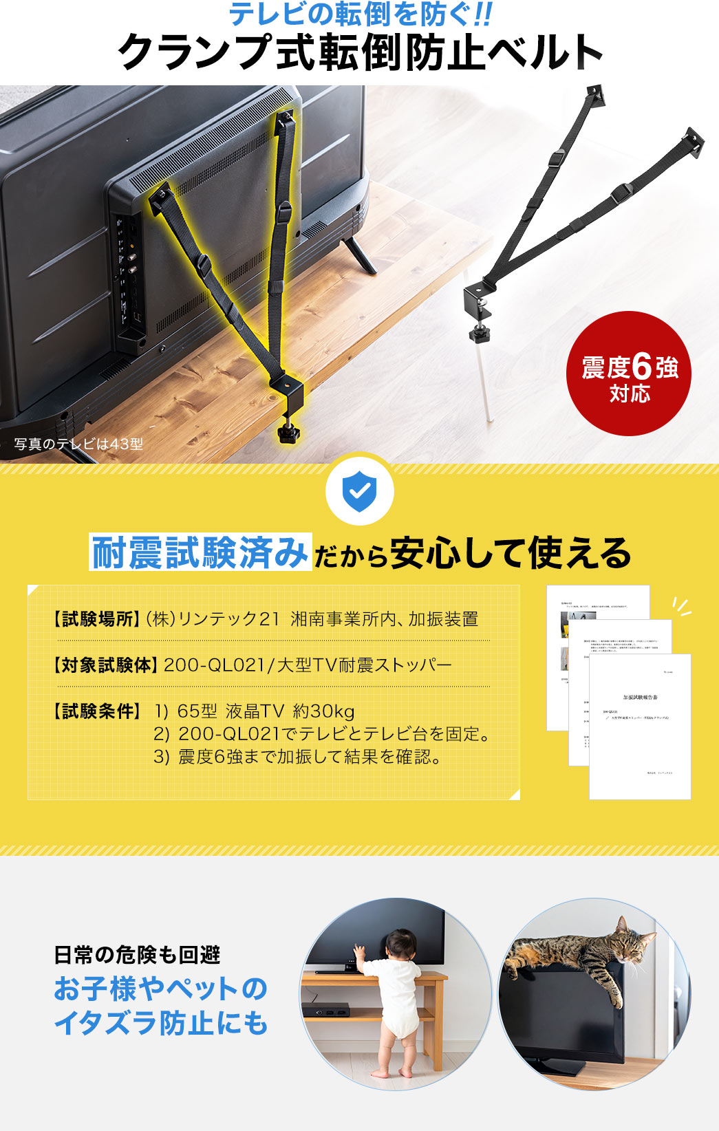 テレビの転倒を防ぐ、クランプ式転倒防止ベルト。日常の危険も回避、お子様やペットのイタズラ防止にもご使用いただけます。また、耐震試験済みだから安心して使えます。試験場所、（株）リンテック２１、湘南事業所内、加振装置。対象試験体、200-QL021、大型TV耐震ストッパー。試験条件、1、65型、液晶TV、約30kg 2、200-QL021でテレビと、テレビ台を固定。 3、震度6強まで加振して結果を確認。
