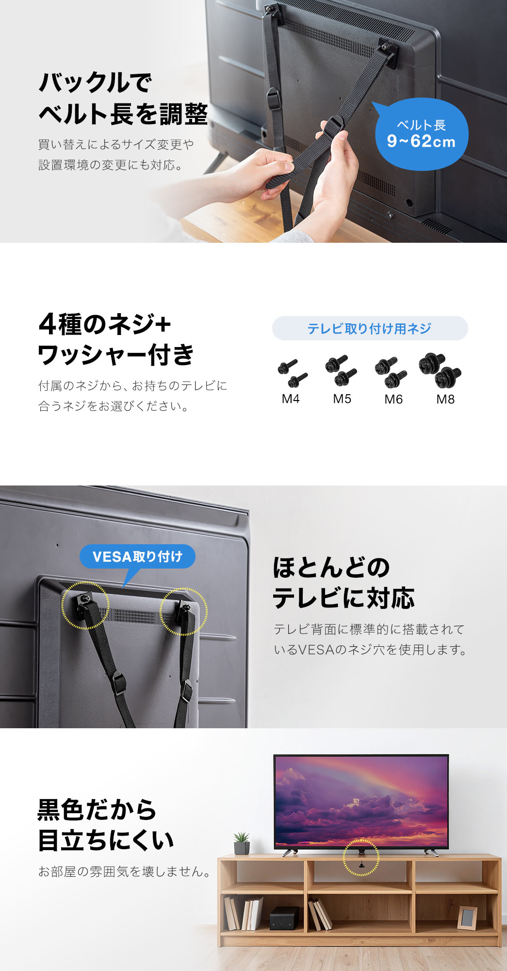 バックルで、ベルト長9～62cmを調整でき、買い替えによるサイズ変更や、設置環境の変更にも対応しています。4種のネジ＋ワッシャー付きで、付属のネジ、M4、M5、M6、M8から、お持ちのテレビに合うネジをお選びください。また、テレビ背面に標準的に搭載されている、VESAのネジ穴を使用するので、ほとんどのテレビに対応します。黒色だから目立ちにくく、お部屋の雰囲気を壊しません。