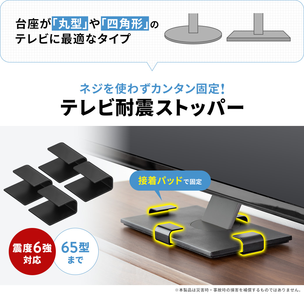 ネジを使わずカンタン固定できる、台座が「丸型」や「四角形」でXX型までのテレビに最適なテレビ耐震ストッパー。震度6強まで揺れに対応しています。※本製品は災害時・事故時の損害を補償するものではありません。