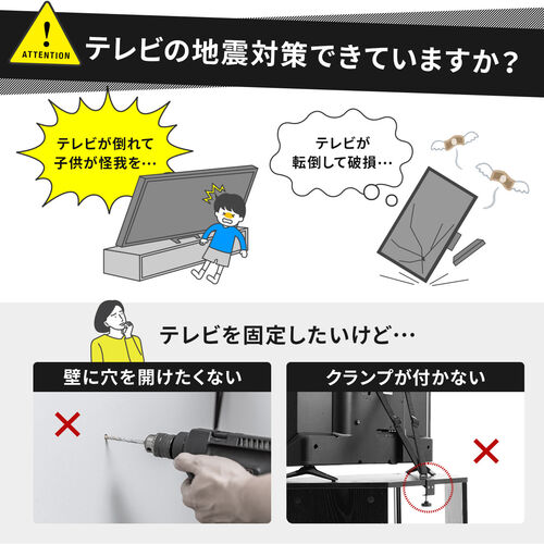 テレビの地震対策はできていますか？災害時のお子様のケガやテレビの破損を防ぐために固定したいけれど、「壁に穴を開けたくない」「クランプが付けられない」とお悩みの方におすすめです。