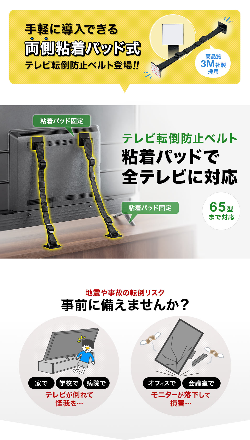高品質で、3M社製採用の、手軽に導入できる、両側粘着パッド式、テレビ転倒防止ベルトが登場。粘着パッドで、65型までの全テレビに対応します。家や学校で、テレビが倒れて怪我、オフィスや会議室でモニターが落下して損害など、地震や事故の転倒リスクを事前に備えませんか？
