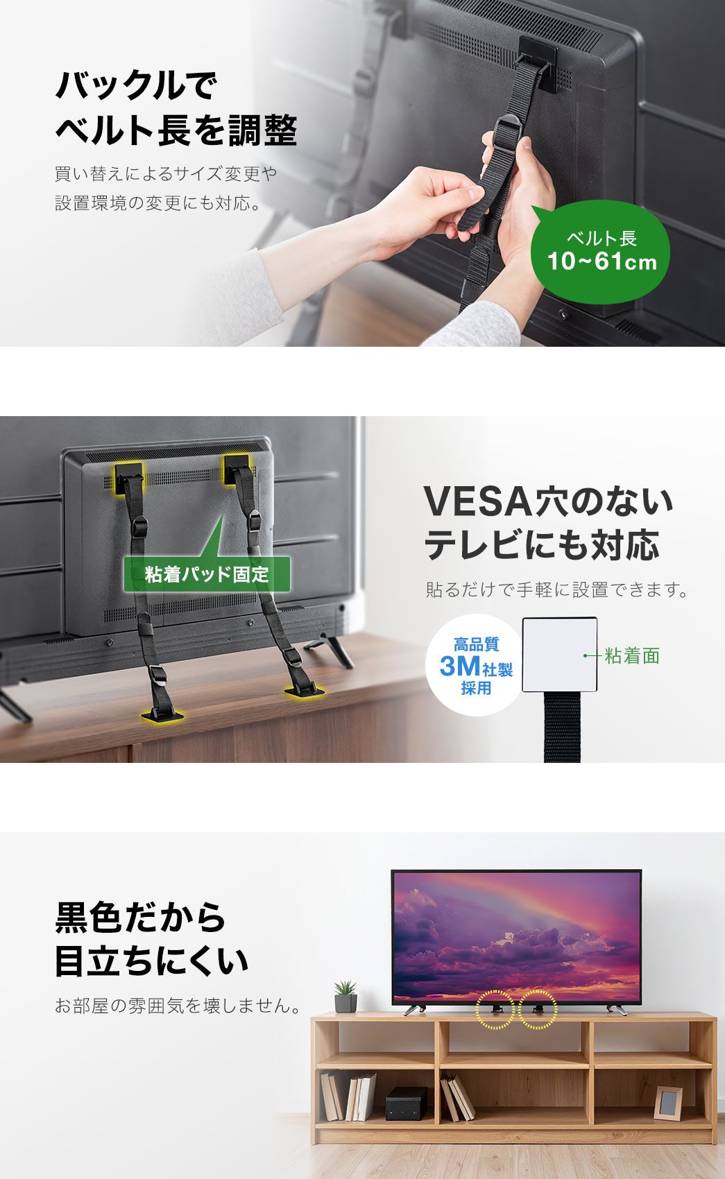 バックルでベルト長、10～61cmを調整できます。買い替えによるサイズ変更や設置環境の変更にも対応しています。VESA穴のないテレビにも、貼るだけで手軽に設置できます。また、黒色だから目立ちずらく、お部屋の雰囲気を壊しません。