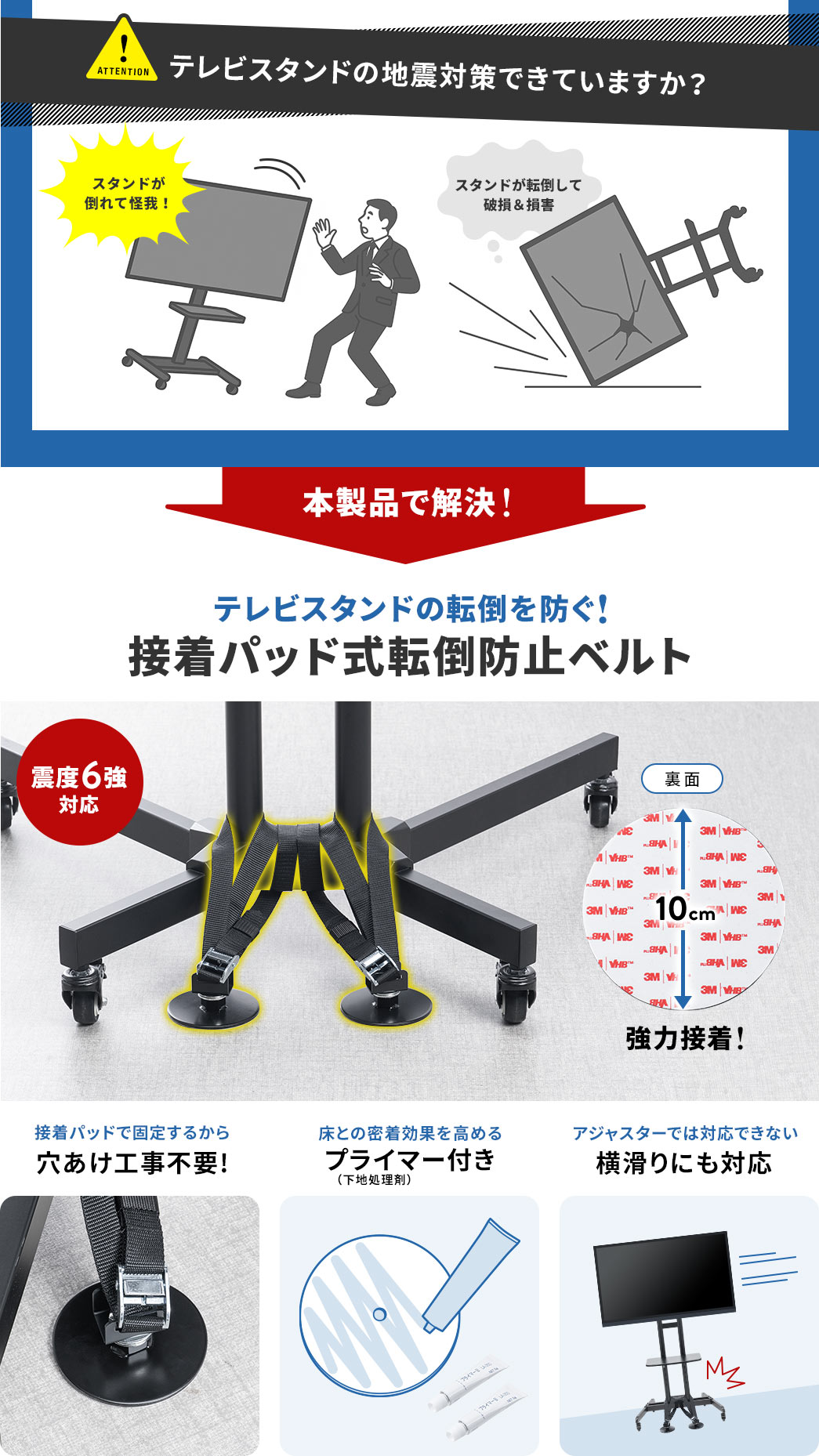 テレビスタンドの地震対策できていますか？スタンドが倒れて怪我、転倒して破損、損害などの問題を本製品で解決。震度6強対応、テレビスタンドの転倒を防ぐ、強力接着パッド式転倒防止ベルト。接着パッドで固定するから穴あけ工事不要で、床との密着効果を高めるプライマー付き、アジャスターでは対応できない横滑りにも対応しています。