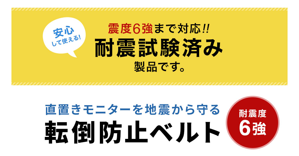 震度6強まで対応しているので、安心して使える。耐震試験済み製品です。耐震度6強で、直置きモニターを地震から守る、転倒防止ベルト。