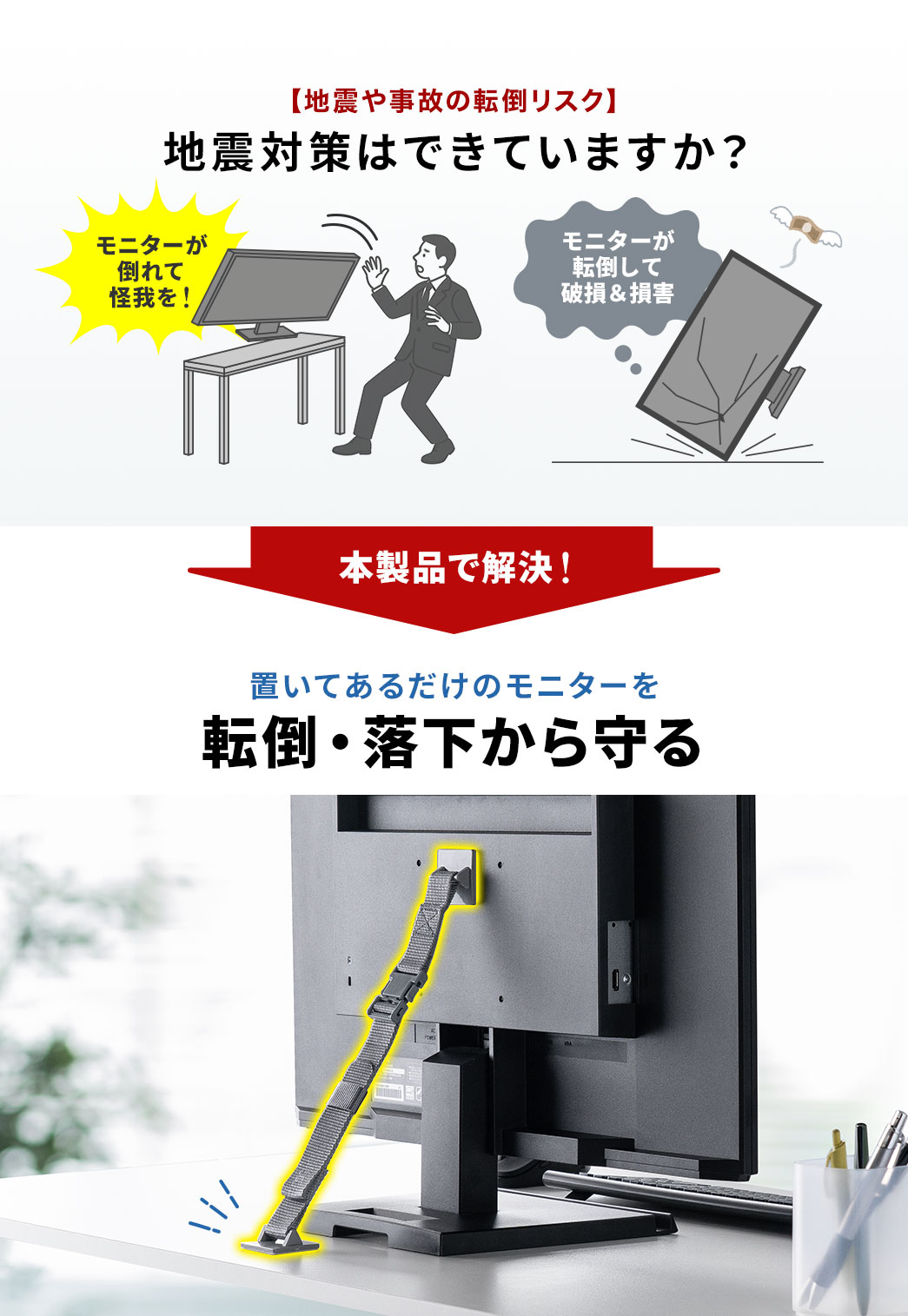 モニターが倒れて怪我、モニターが転倒して破損＆損害など、地震対策はできていますか？それらの問題を本製品で解決。置いてあるだけのモニターを転倒・落下から守ります。