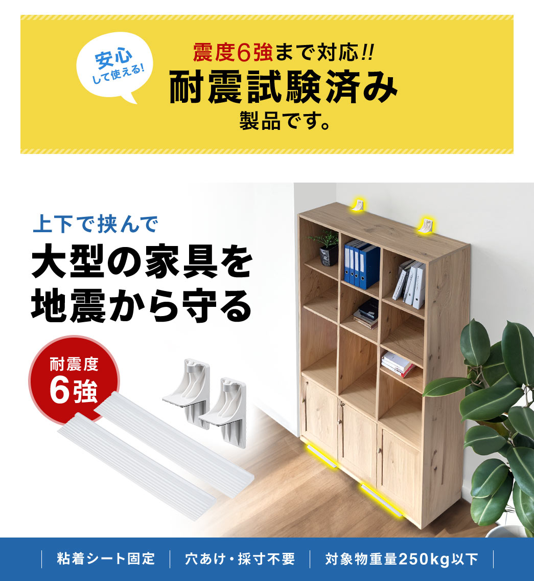 震度6強まで対応しているので、安心して使える。耐震試験済み製品です。耐震度6強で、上下で挟んで、大型の家具を地震から守ります。粘着シート固定で、穴あけ・採寸不要、対象物重量250kg以下。