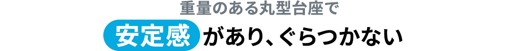 重量のある丸形台座で安定感があり、ぐらつかない