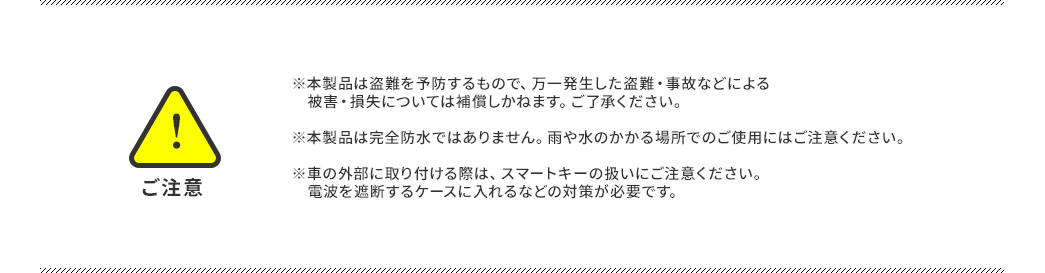 ご注意 ※本製品は盗難を予防するもので、万一発生した盗難・事故などによる被害・損失については補償しかねます。ご了承ください。 ※本製品は完全防水ではありません。雨や水のかかる場所でのご使用にはご注意ください。 ※車の外部に取り付ける際は、スマートキーの扱いにご注意ください。電波を遮断するケースに入れるなどの対策が必要です。