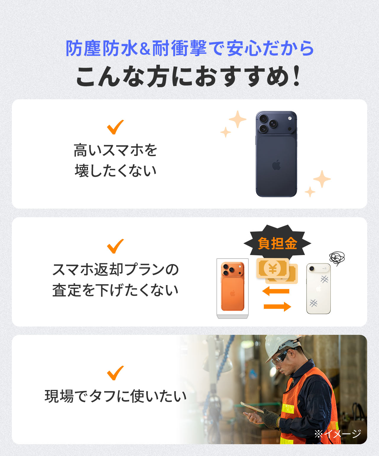 防塵防水＆耐衝撃で安心だから、高いスマホを壊したくない方、スマホ返却プランの査定を下げたくない方、物流倉庫や建設現場で汚れ・落下を気にしたくない方などにおすすめです。
