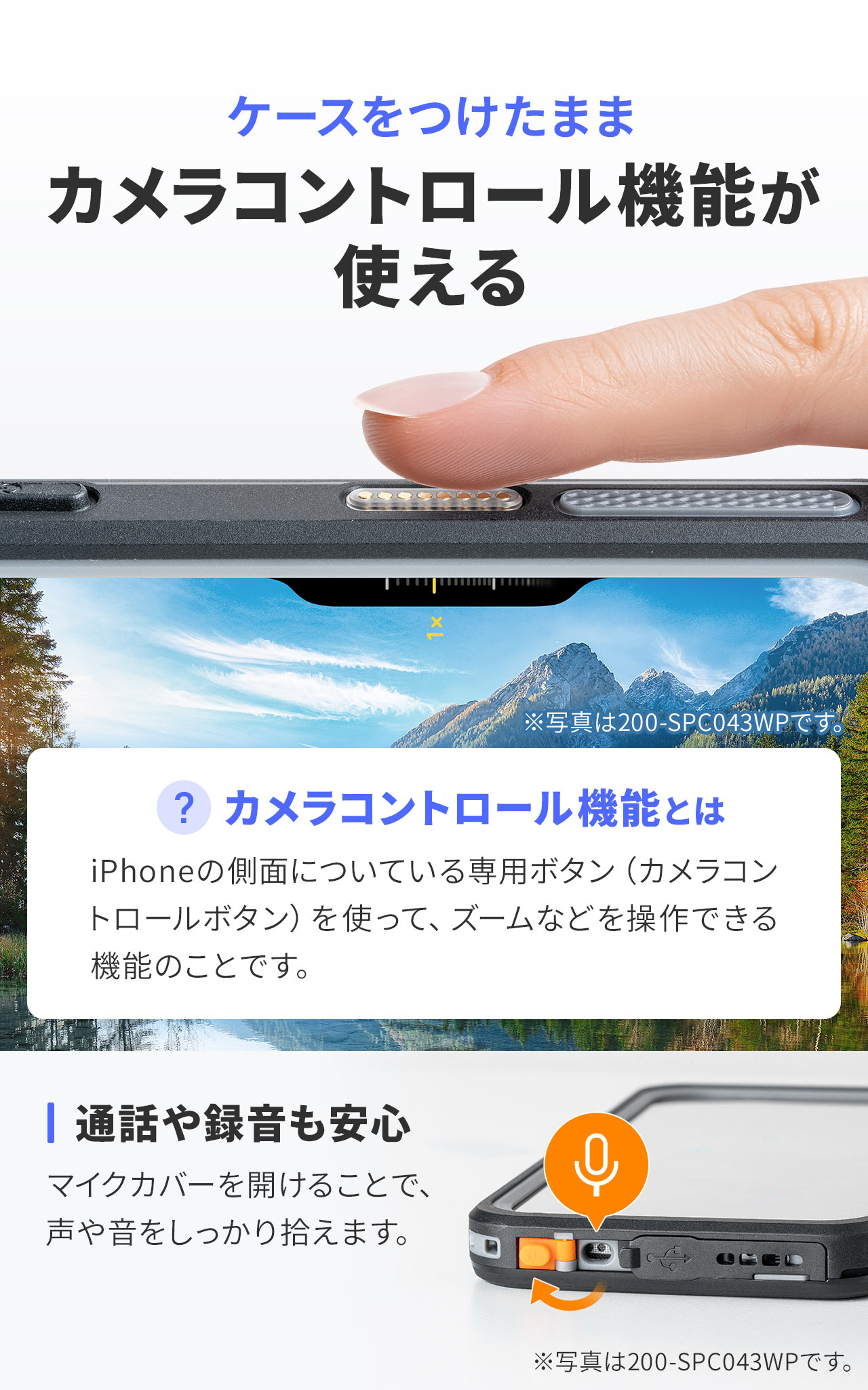 ケースをつけたままカメラコントロール機能が使えます。カメラコントロール機能とは、iPhoneの側面についている専用ボタン（カメラコントロールボタン）を使って、ズームなどを操作できる機能のことです。また、マイクカバーを開けることで、声や音をしっかり拾うので、通話や録音も安心です。