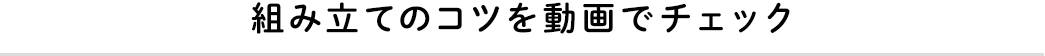 組み立てのコツを動画でチェック