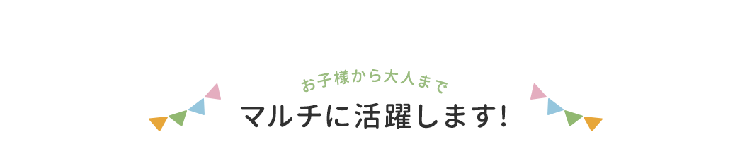 お子様から大人までマルチに活躍します!