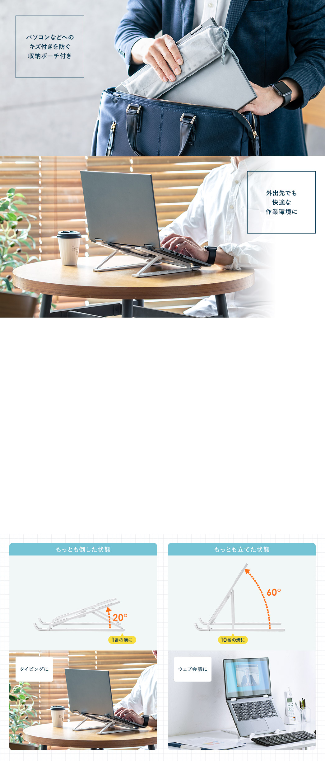 パソコンなどへのキズ付きを防ぐ収納ポーチ付き 外出先でも快適な作業環境に 使いやすい角度に10段階で調整可能 もっとも倒した状態 最も立てた状態