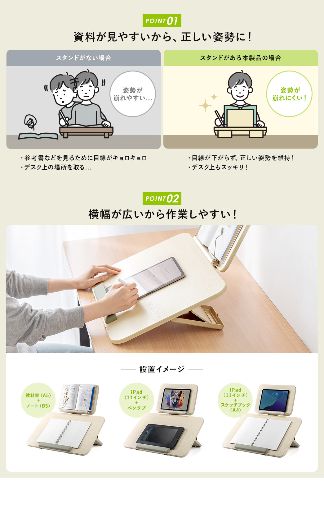 POINT1：スタンドがない場合、姿勢が崩れやすく、参考書を見るために目線がキョロキョロし、デスク上のスペースも取る。本製品なら目線が下がらず正しい姿勢を維持でき、デスク上もスッキリします！。 POINT2：横幅が広いから作業しやすい。 設置イメージ：A5教科書とB5ノート、iPad(11インチ)とペンタブ、iPad(11インチ)とA4スケッチブック。
