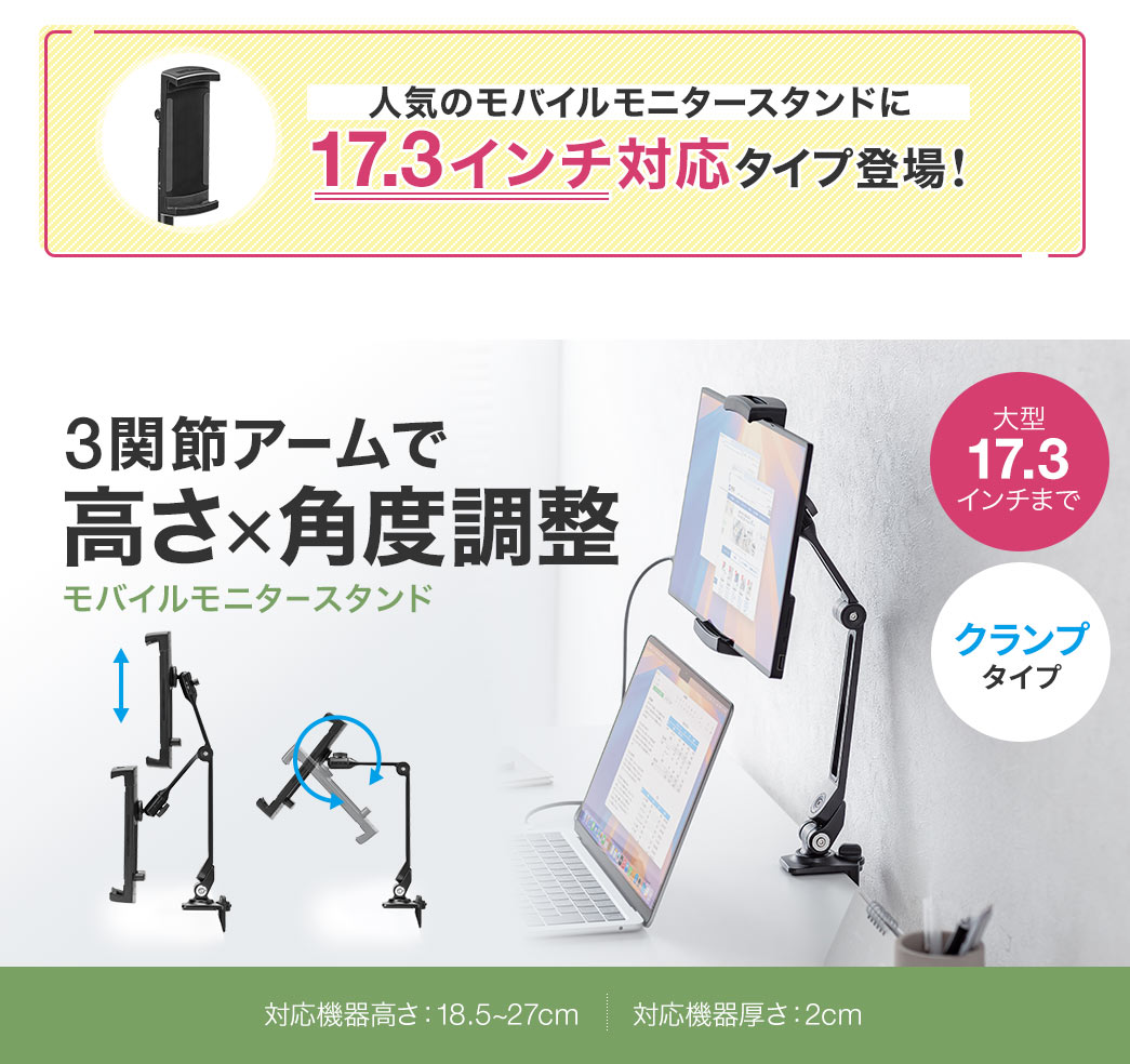 人気のモニタースタンドに17.3インチまで対応タイプ登場！3関節アームで高さ×角度調整ができるクランプタイプのモバイルモニタースタンド。対応機器の高さ：18.5～27cm、厚みは2cm。