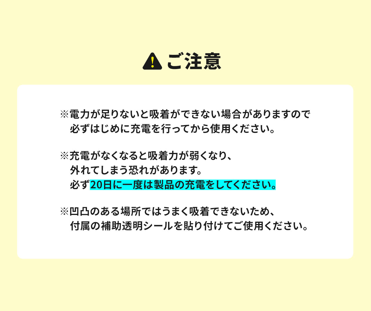 ご注意、※電力が足りないと吸着ができない場合がありますので、必ずはじめに充電を行ってから使用ください。充電がなくなると吸着力が弱くなり、外れてしまう恐れがありますので、必ず20日に一度は製品の充電をしてください。凹凸のある場所ではうまく吸着できないため、平らで滑らかな面に取り付けてください。