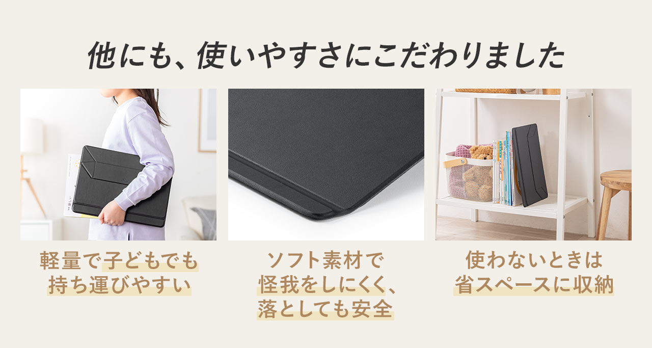 他にも、軽量で子どもでも持ち運びやすく、ソフト素材で怪我をしにくく落としても安全、使わないときは省スペースに収納できるなど、使いやすさにこだわりました。