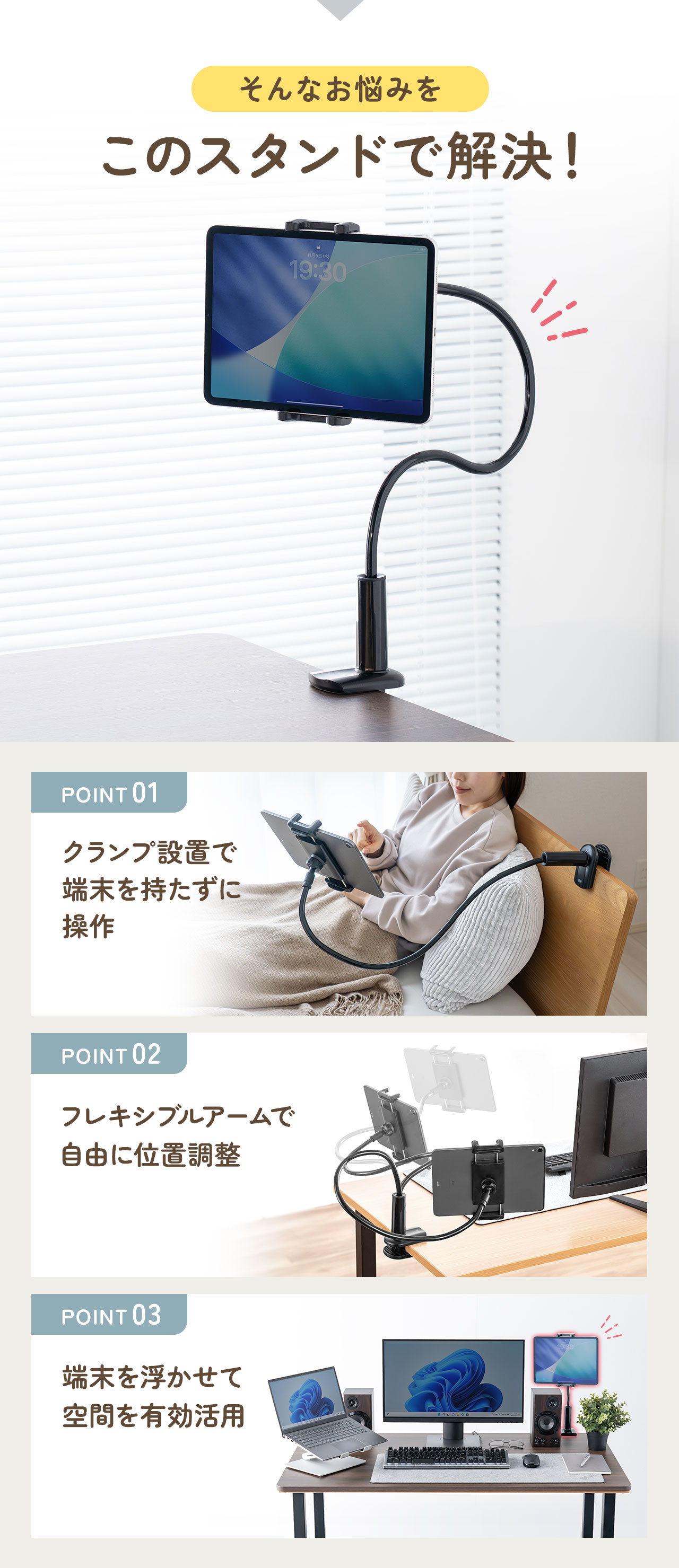 そんなお悩みをこのスタンドで解決！クランプ設置で端末を持たずに操作したり、フレキシブルアームで自由に位置調整、端末を浮かせて空間を有効活用できます。