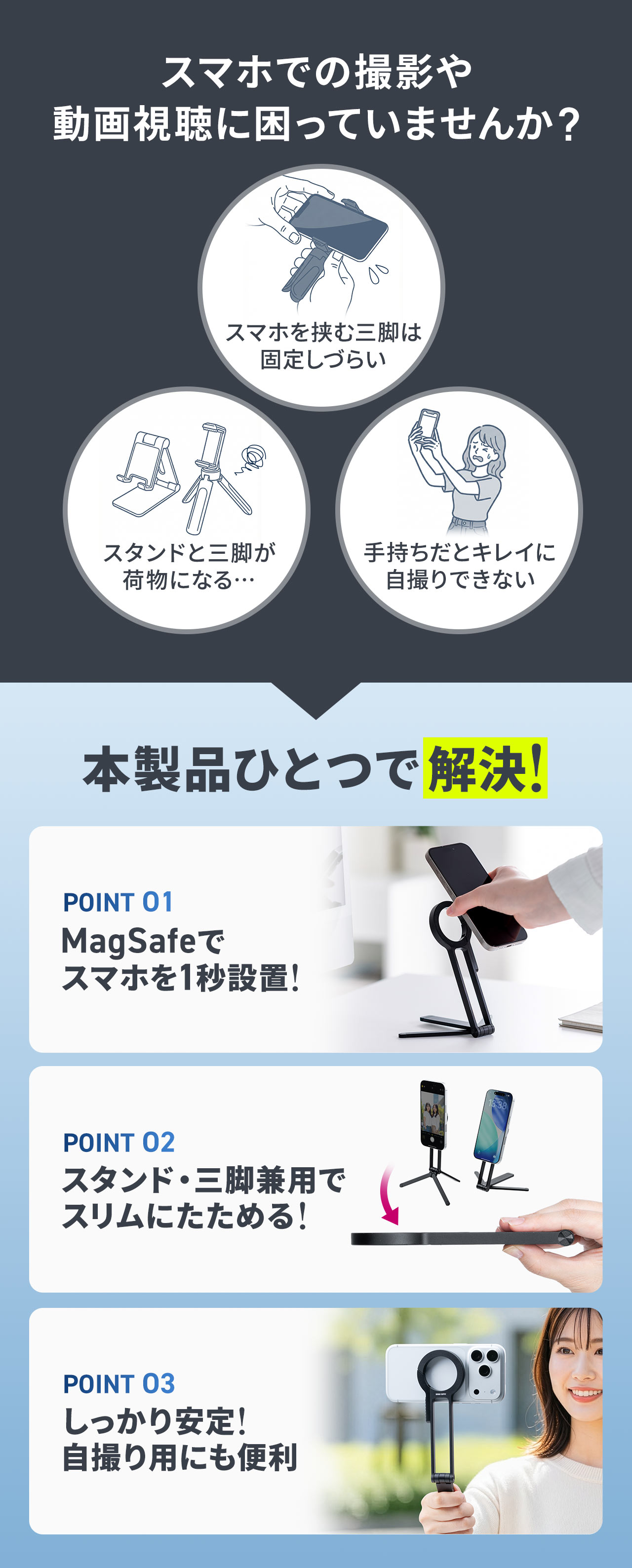 スマホを挟む三脚は固定しづらかったり、スタンドと三脚が荷物になったりなどスマホでの撮影や動画視聴に困っていませんか?そんなお悩みを本製品ひとつで解決!MagSafe対応でスマホを瞬時に設置でき、スタンド兼三脚としてスリムにたたんで収納可能。安定性が高く、自撮り用にも便利です。