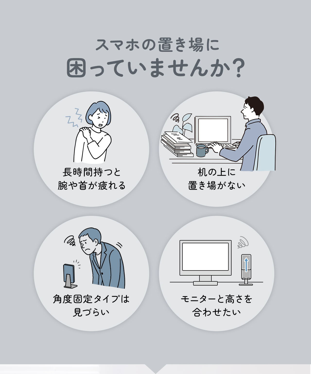 長時間持つと腕や首が疲れる、机の上に置き場がない、角度固定タイプは見づらい、モニターと高さを合わせたいなどスマホの置き場に困っていませんか？
