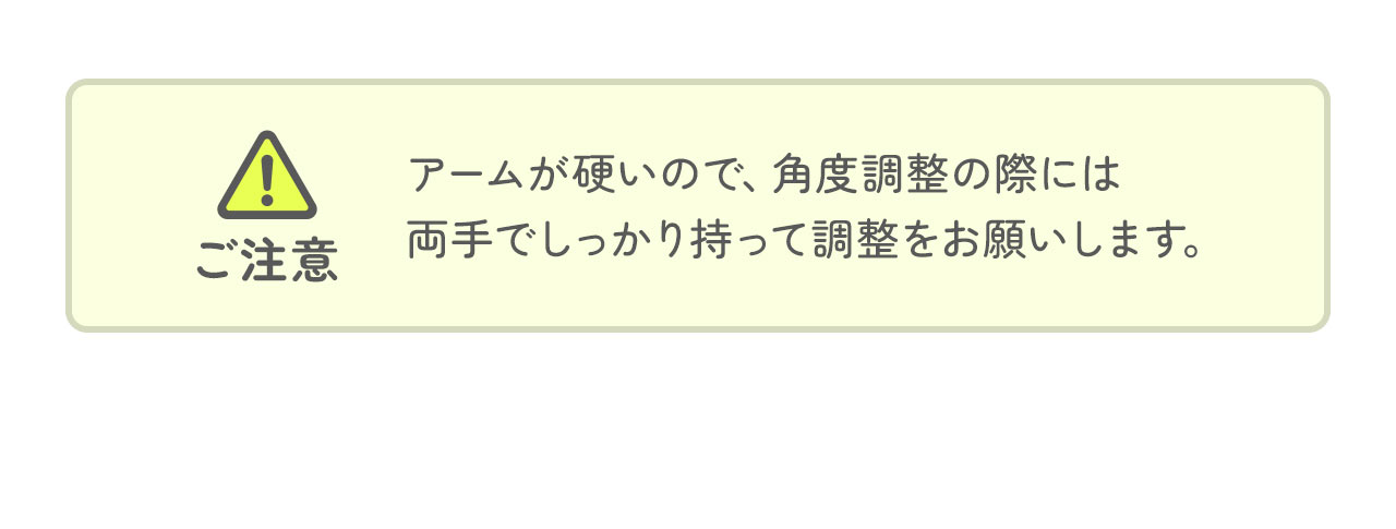 アームが硬いので、角度調整の際には 両手でしっかり持って調整をお願いします。
