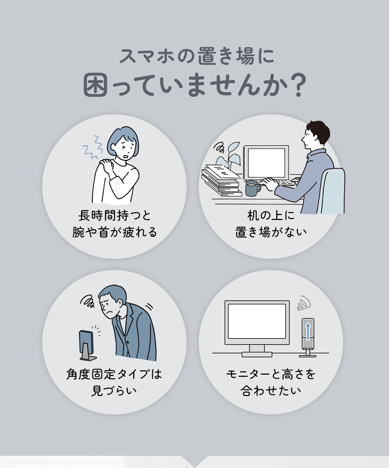 長時間持つと腕や首が疲れる、机の上に置き場がない、角度固定タイプは見づらい、モニターと高さを合わせたいなどスマホの置き場に困っていませんか？