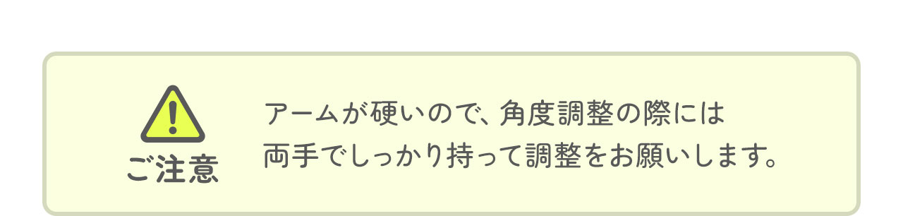 アームが硬いので、角度調整の際には 両手でしっかり持って調整をお願いします。