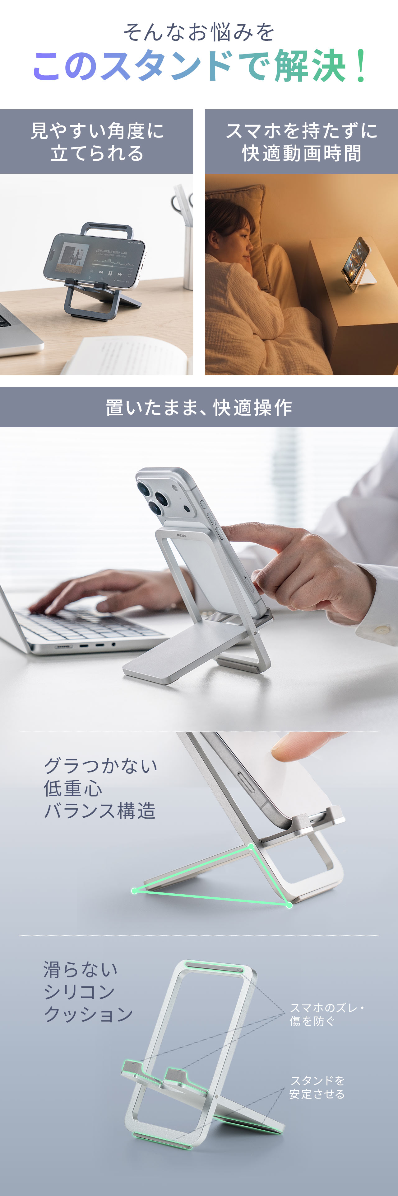 そんなお悩みをこのスタンドで解決します！見やすい角度に立てかけて置いたまま快適に操作でき、スマホを持たずに動画視聴を楽しめます。グラつかない低重心のバランス構造に加え、滑らないシリコンクッション付きで、スマホのズレや傷を防ぎ、スタンドを安定させることができます。