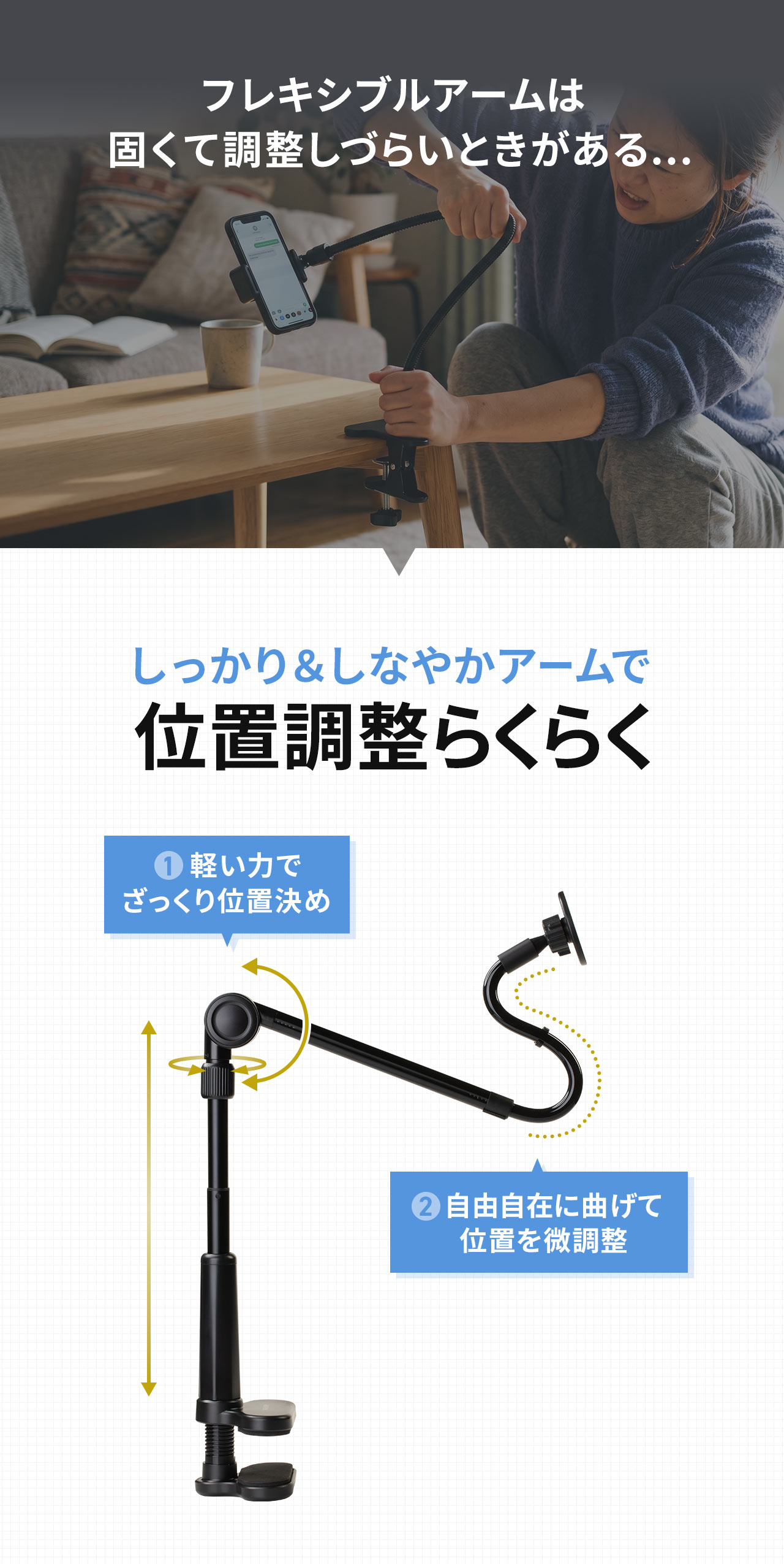 フレキシブルアームは固くて調整しづらいときがある...といったお悩みも本製品なら、しっかり＆しなやかアームで位置調整らくらく！