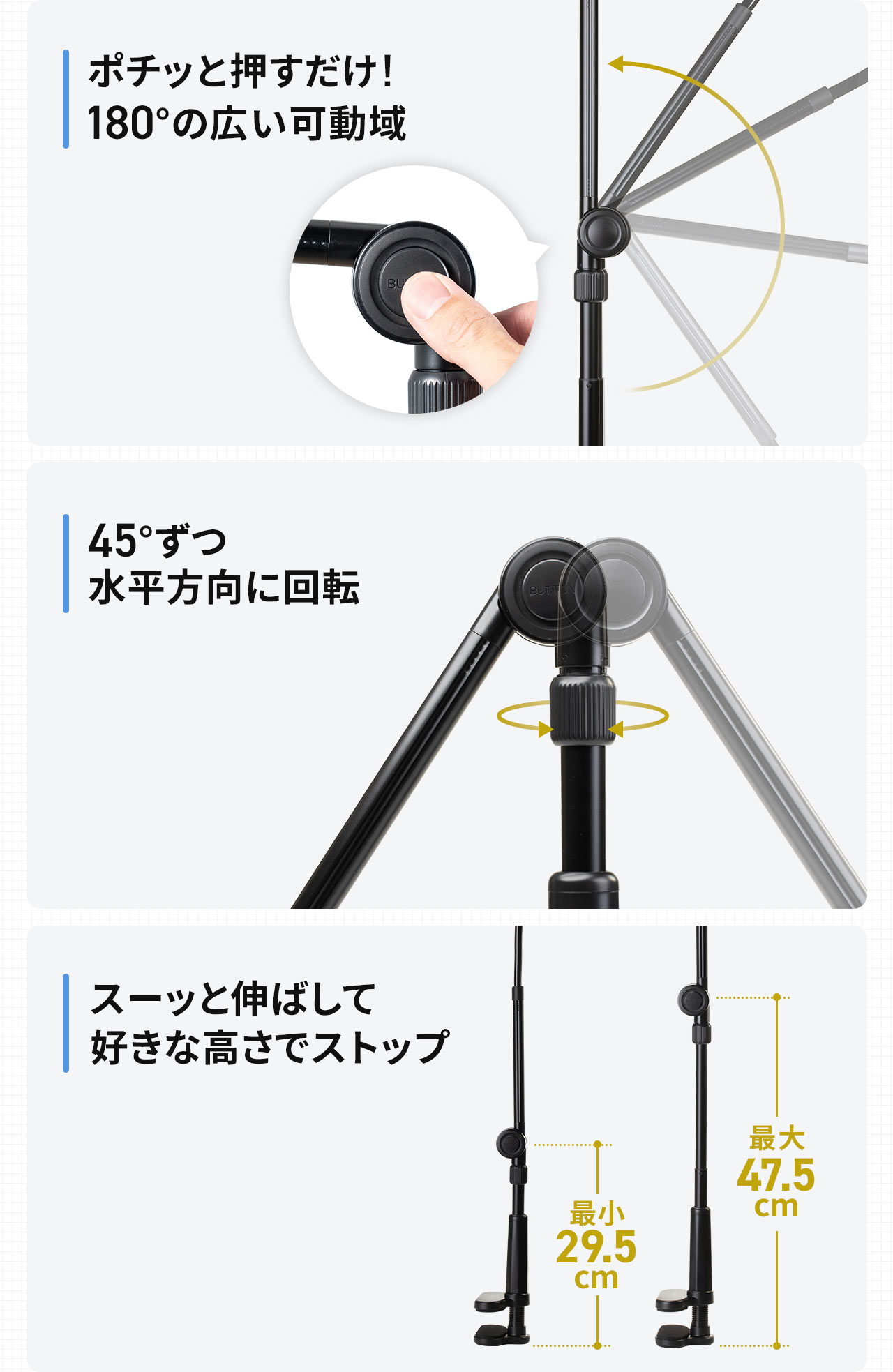 ポチッと押すだけ！180°の広い可動域、ノブを緩めて45°ずつ回転、スーッと伸ばして好きな高さでストップできます。