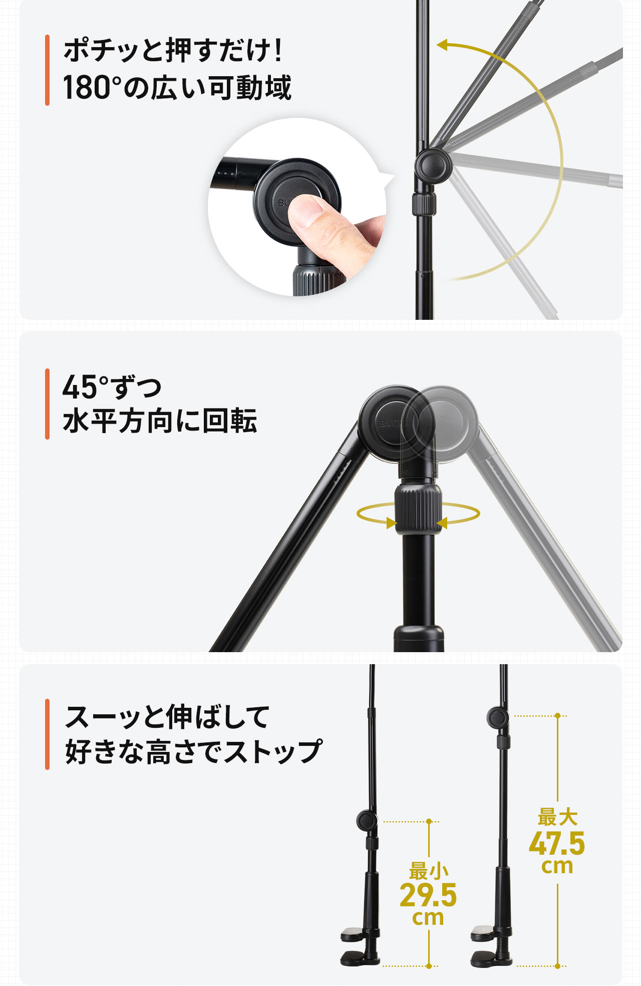 ポチッと押すだけ!180°の広い可動域、ノブを緩めて45°ずつ回転、スーッと伸ばして好きな高さでストップできます。