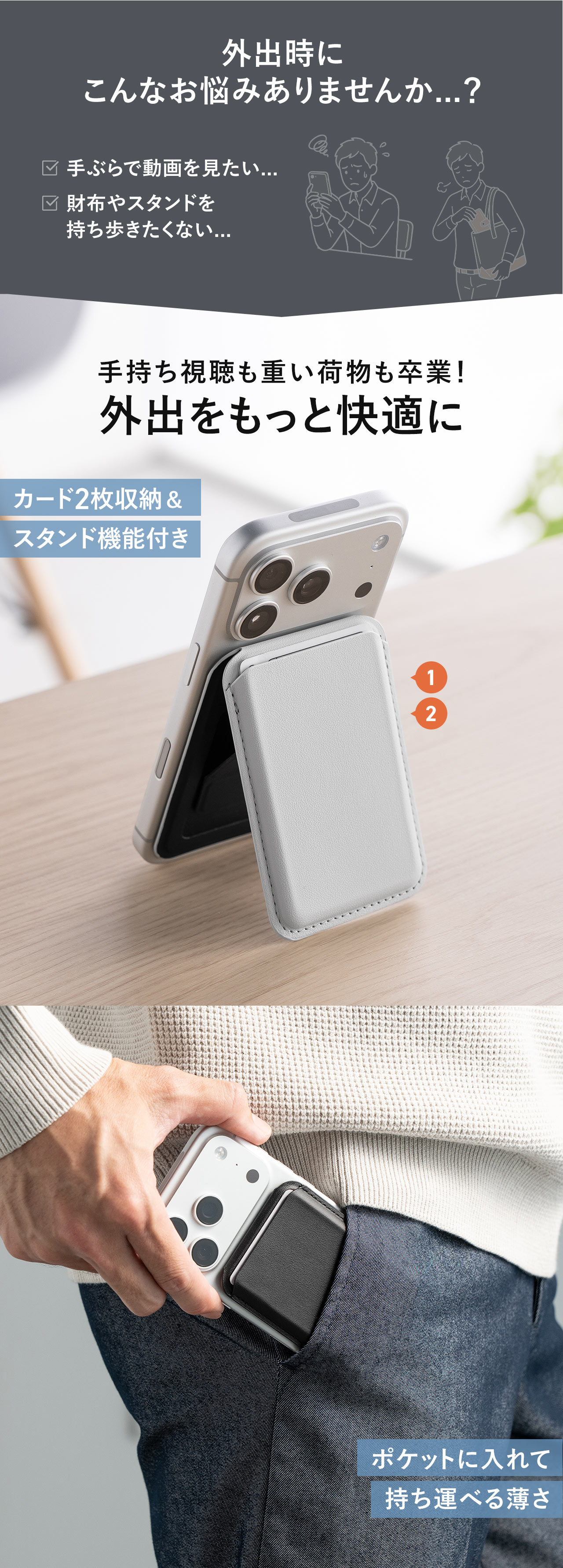 外出時に手ぶらで動画を見たい、財布やスタンドを持ち歩きたくないなどのお悩みありませんか...？本製品で手持ち視聴も重い荷物も卒業！外出をもっと快適に。カード2枚収納＆スタンド機能付きで、ポケットに入れて持ち運べる薄さ。