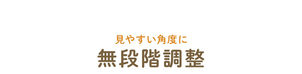 見やすい角度に無段階調整できます。