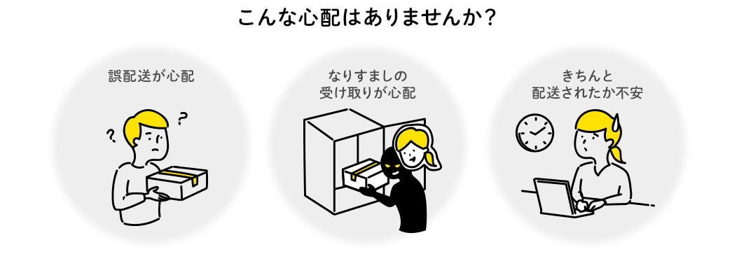 こんな心配はありませんか？ 誤配送が心配 なりすましの受け取りが心配 きちんと配送されたか不安