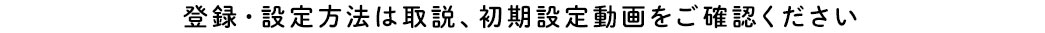 登録・設定方法は取説・初期設定動画をご確認ください