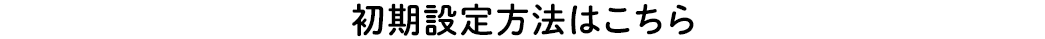 初期設定はこちら