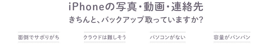 iPhoneの写真・動画・連絡先 きちんと、バックアップ取っていますか？　面倒でサボりがち　クラウドは難しそう　パソコンがない　容量がパンパン