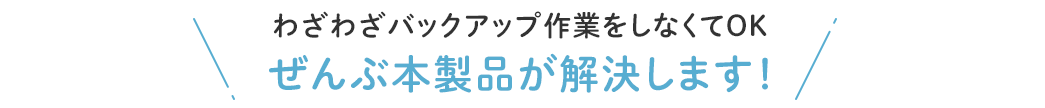 わざわざバックアップ作業をしなくてOK ぜんぶ本製品が解決します！
