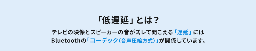 「低遅延」とは？ テレビの映像とスピーカーの音がズレて聞こえる「遅延」にはBluetoothの「コーデック（音声圧縮方式）」が関係しています。