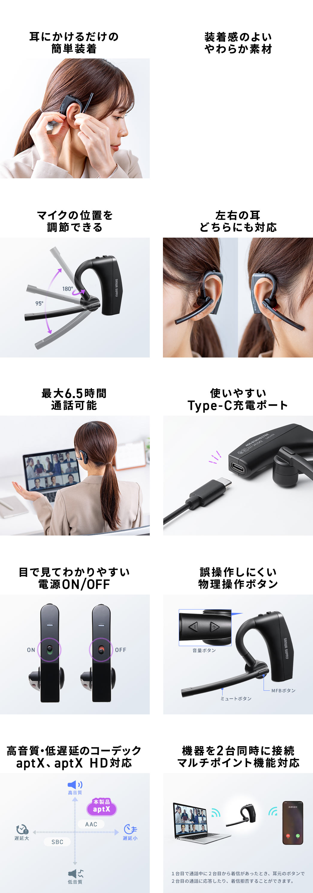 耳にかけるだけの簡単装着 装着感の良い柔らか素材 マイクの位置を調節できる 左右の耳どちらにも対応 最大6.5時間通話可能 使いやすいType-C充電ポート 目で見てわかりやすい電源ON/OFF 機器を2台同時に接続マルチポイント機能対応