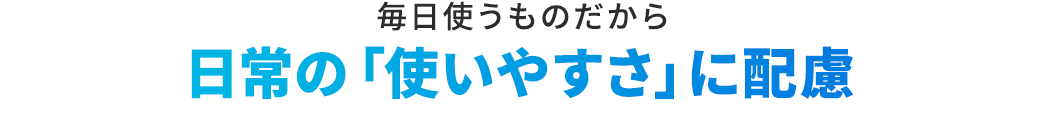 毎日使うものだから 日常の「使いやすさ」に配慮