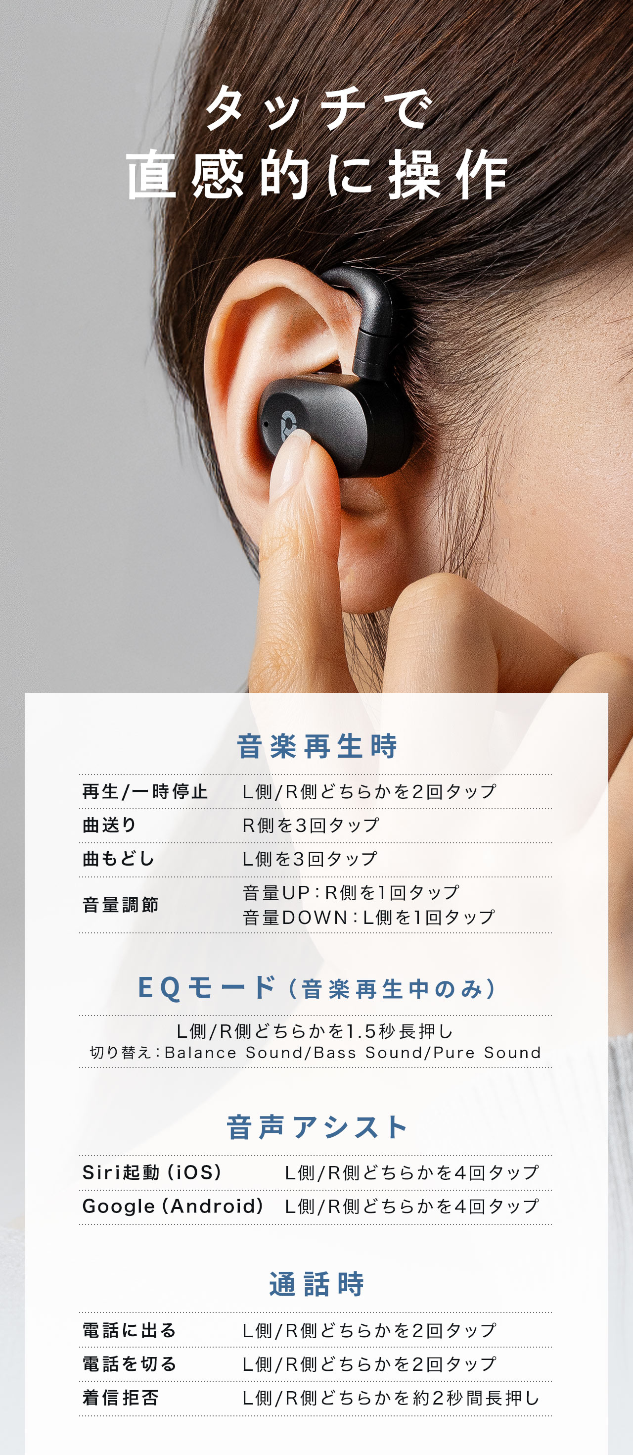 タッチで直感的に操作できます。音楽再生時、再生/一時停止は、L側/R側どちらかを2回タップ。EQモード（音楽再生中のみ）は、L側/R側どちらかを1.5秒長押しで、モードを切り替え。音声アシスト、Siri起動（iOS）、Google（Android）、L側/R側どちらかを4回タップ。通話時、電話に出る場合、L側/R側どちらかを2回タップなど。