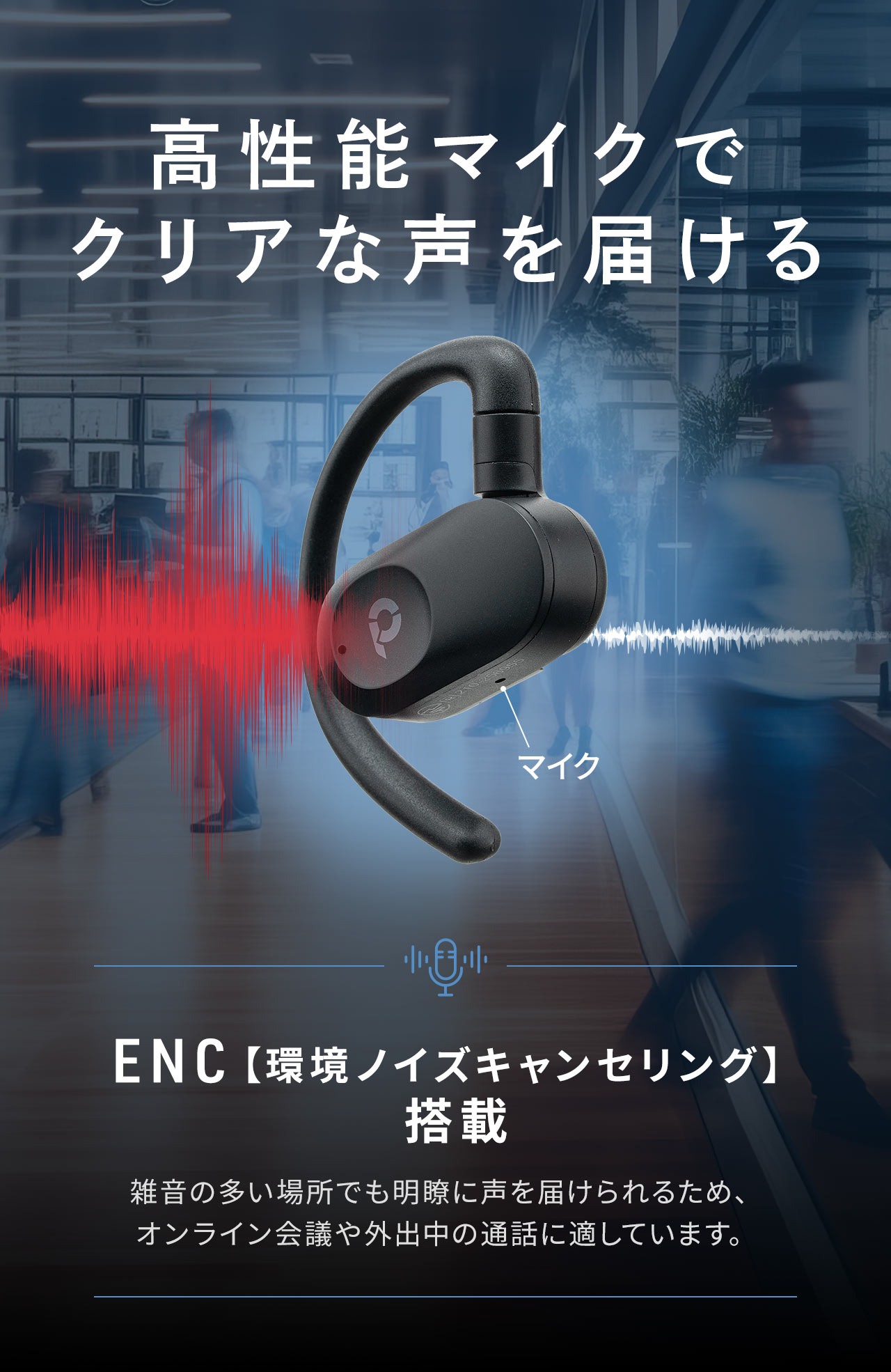 高性能マイクでクリアな声を届ける。ENC【環境ノイズキャンセリング】を搭載しているので、雑音の多い場所でも明瞭に声を届けられ、オンライン会議や外出中の通話に適しています。